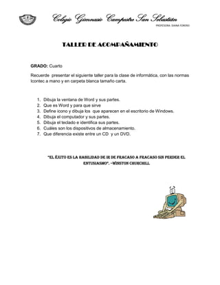 Colegio Gimnasio Campestre San Sebastián
PROFESORA: DIANA FORERO
TALLER DE ACOMPAÑAMIENTO
GRADO: Cuarto
Recuerde presentar el siguiente taller para la clase de informática, con las normas
Icontec a mano y en carpeta blanca tamaño carta.
1. Dibuja la ventana de Word y sus partes.
2. Que es Word y para que sirve
3. Define icono y dibuja los que aparecen en el escritorio de Windows.
4. Dibuja el computador y sus partes.
5. Dibuja el teclado e identifica sus partes.
6. Cuáles son los dispositivos de almacenamiento.
7. Que diferencia existe entre un CD y un DVD.
“El éxito es la habilidad de ir de fracaso a fracaso sin perder el
entusiasmo”. –Winston Churchill