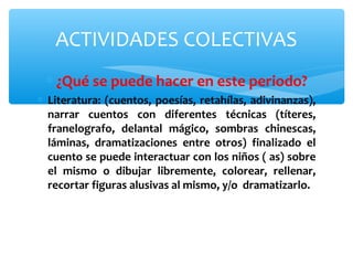 ACTIVIDADES COLECTIVAS 
* ¿Qué se puede hacer en este periodo? 
* Literatura: (cuentos, poesías, retahílas, adivinanzas), 
narrar cuentos con diferentes técnicas (títeres, 
franelografo, delantal mágico, sombras chinescas, 
láminas, dramatizaciones entre otros) finalizado el 
cuento se puede interactuar con los niños ( as) sobre 
el mismo o dibujar libremente, colorear, rellenar, 
recortar figuras alusivas al mismo, y/o dramatizarlo. 
 