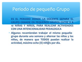 Periodo de pequeño Grupo 
* ES EL PERIODO DONDE LA DOCENTE SEPARA EL 
GRUPO GRANDE EN PEQUEÑOS GRUPOS ENTRE 8 A 
10 NIÑAS Y NIÑOS, PARA REALIZAR ACTIVIDADES 
CON UNA INTENCIONALIDAD PEDAGOGICA 
* Algunos recomiendan trabajar el mismo pequeño 
grupo durante una semana y alternar las niñas y los 
niños, de manera que TODOS puedan realizar la 
actividad, máximo ocho (8) niñ@s por día. 
 