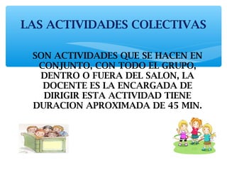LAS ACTIVIDADES COLECTIVAS 
SON ACTIVIDADES QUE SE HACEN EN 
CONJUNTO, CON TODO EL GRUPO, 
DENTRO O FUERA DEL SALON, LA 
DOCENTE ES LA ENCARGADA DE 
DIRIGIR ESTA ACTIVIDAD TIENE 
DURACION APROXIMADA DE 45 MIN. 
 