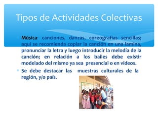 Tipos de Actividades Colectivas 
* Música: canciones, danzas, coreografías sencillas; 
aquí se recomienda copiar la canción en una lamina, 
pronunciar la letra y luego introducir la melodía de la 
canción; en relación a los bailes debe existir 
modelado del mismo ya sea presencial o en videos. 
* Se debe destacar las muestras culturales de la 
región, y/o país. 
 