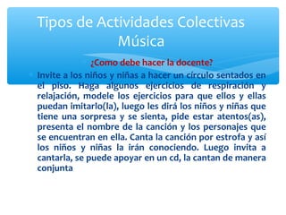Tipos de Actividades Colectivas 
Música 
* ¿Como debe hacer la docente? 
* Invite a los niños y niñas a hacer un círculo sentados en 
el piso. Haga algunos ejercicios de respiración y 
relajación, modele los ejercicios para que ellos y ellas 
puedan imitarlo(la), luego les dirá los niños y niñas que 
tiene una sorpresa y se sienta, pide estar atentos(as), 
presenta el nombre de la canción y los personajes que 
se encuentran en ella. Canta la canción por estrofa y así 
los niños y niñas la irán conociendo. Luego invita a 
cantarla, se puede apoyar en un cd, la cantan de manera 
conjunta 
 