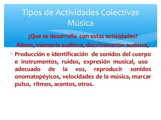 Tipos de Actividades Colectivas 
Música 
* ¿Que se desarrolla con estas actividades? 
* Ritmo, memoria auditiva, discriminación auditiva, 
* Producción e identificación de sonidos del cuerpo 
e instrumentos, ruidos, expresión musical, uso 
adecuado de la voz, reproducir sonidos 
onomatopéyicos, velocidades de la música, marcar 
pulso, ritmos, acentos, otros. 
 
