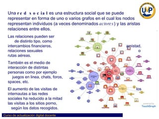 Una  red social  es una estructura social que se puede representar en forma de uno o varios grafos en el cual los nodos representan individuos (a veces denominados  actores ) y las aristas relaciones entre ellos.  Las relaciones pueden ser  de distinto tipo, como  intercambios financieros,  amistad, relaciones sexuales  o rutas aéreas.  También es el medio de  interacción de distintas  personas como por ejemplo  juegos en linea, chats, foros,  spaces, etc.  El aumento de las visitas de  los internautas a las redes  sociales ha reducido a la mitad  las visitas a los sitios porno,  según los datos recogidos.  