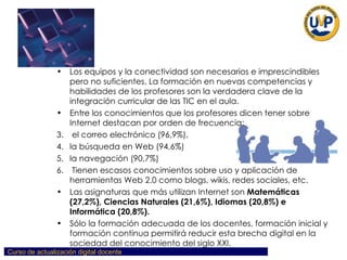 Los equipos y la conectividad son necesarios e imprescindibles pero no suficientes. La formación en nuevas competencias y habilidades de los profesores son la verdadera clave de la integración curricular de las TIC en el aula.  Entre los conocimientos que los profesores dicen tener sobre Internet destacan por orden de frecuencia: el correo electrónico (96,9%),  la búsqueda en Web (94,6%)  la navegación (90,7%) Tienen escasos conocimientos sobre uso y aplicación de herramientas Web 2.0 como blogs, wikis, redes sociales, etc. Las asignaturas que más utilizan Internet son  Matemáticas (27,2%),   Ciencias Naturales (21,6%), Idiomas (20,8%) e Informática (20,8%). Sólo la formación adecuada de los docentes, formación inicial y formación continua permitirá reducir esta brecha digital en la sociedad del conocimiento del siglo XXI. 