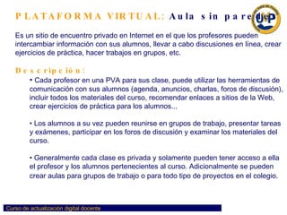 PLATAFORMA VIRTUAL:  Aula sin paredes Es un sitio de encuentro privado en Internet en el que los profesores pueden intercambiar información con sus alumnos, llevar a cabo discusiones en línea, crear ejercicios de práctica, hacer trabajos en grupos, etc. Descripción:   Cada profesor en una PVA para sus clase, puede utilizar las herramientas de comunicación con sus alumnos (agenda, anuncios, charlas, foros de discusión), incluir todos los materiales del curso, recomendar enlaces a sitios de la Web, crear ejercicios de práctica para los alumnos...  Los alumnos a su vez pueden reunirse en grupos de trabajo, presentar tareas y exámenes, participar en los foros de discusión y examinar los materiales del curso.  Generalmente cada clase es privada y solamente pueden tener acceso a ella el profesor y los alumnos pertenecientes al curso. Adicionalmente se pueden crear aulas para grupos de trabajo o para todo tipo de proyectos en el colegio .  