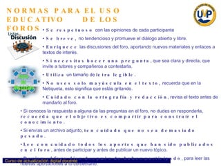 NORMAS PARA EL USO EDUCATIVO  DE LOS FOROS Se respetuoso  con las opiniones de cada participante  Se breve,  no tendencioso y promueve el diàlogo abierto y libre. Enriquece  las discusiones del foro, aportando nuevos materiales y enlaces a textos de interés. Si necesitas   hacer una pregunta , que sea clara y directa, que invite a tutores y compañeros a contestarla. Utiliza  un tamaño de  letra legible. No uses solo mayúscula en el texto,  recuerda que en la Netiqueta, esto significa que estás gritando. Cuidado con la ortografía y redacción , revisa el texto antes de mandarlo al foro. Si conoces la respuesta a alguna de las preguntas en el foro, no dudes en responderla,  recuerda que el objetivo es compartir para construir el conocimiento. Si envías un archivo adjunto,  ten cuidado que no sea demasiado pesado . Lee con cuidado todos los aportes que han sido publicados en el foro , antes de participar y antes de publicar un nuevo tópico. Revisa el foro días después de haber participado , para leer las nuevas aportaciones a tu comentario. No esperes hasta el último día para participar en el foro. 