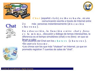 Los usuarios del Chat son los   chaters   (chateros).  Se usan  nickname . Los chinos son los que más "chatean" en Internet, ya que en promedio registran 7 cuentas de salas de "chat".   Chat   (español:  charla ), o  cibercharla , es una     comunicación escrita a través de Internet entre  2 o  más  personas instantáneamente  (discusión sÍncrona).   En educación, la función entre  chat  y  foros  es la misma,  discusión y diálogo de temas interesantes, la diferencia es el tiempo simultáneo (chat) o no (foro)  en que se llevan a cabo  