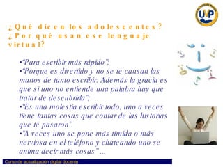 ¿Qué dicen los adolescentes? ¿Por qué usan ese lenguaje virtual? “ Para escribir más rápido”;  “ Porque es divertido y no se te cansan las manos de tanto escribir. Además la gracia es que si uno no entiende una palabra hay que tratar de descubrirla”;  “ Es una molestia escribir todo, uno a veces tiene tantas cosas que contar de las historias que te pasaron”.  “ A veces uno se pone más tímida o más nerviosa en el teléfono y chateando uno se anima decir más cosas” ... 
