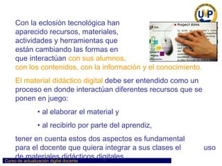 Con la eclosión tecnológica han  aparecido recursos, materiales,  actividades y herramientas que  están cambiando las formas en  que interactúan   con sus alumnos,  con los contenidos, con la información y el conocimiento . El material didáctico digital   debe ser entendido como un proceso en donde interactúan diferentes recursos que se ponen en juego: al elaborar el material y al recibirlo por parte del aprendiz,  tener en cuenta estos dos aspectos es fundamental  para el docente que quiera integrar a sus clases el  uso de materiales didácticos digitales.  