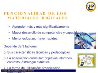 FUNCIONALIDAD DE LOS MATERIALES DIGITALES Aprender más y más significativamente Mayor desarrollo de competencias y capacidades Menor esfuerzo, mayor rapidez Depende de 3 factores: Sus características técnicas y pedagógicas La adecuación curricular: objetivos, alumnos,  contexto, estrategia didáctica. La forma de utilización: organización,  metodología… 