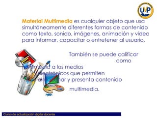 Material Multimedia   es cualquier objeto que usa simultáneamente diferentes formas de contenido como texto, sonido, imágenes, animación y video para informar, capacitar o entretener al usuario.  También se puede calificar  como  multimedia  a los medios  electrónicos que permiten  almacenar y presenta contenido  multimedia.  
