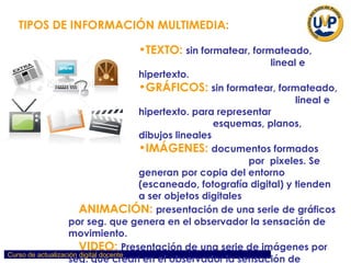 TEXTO:  sin formatear, formateado,  lineal e hipertexto .   GRÁFICOS:   sin formatear, formateado,  lineal e hipertexto. para representar  esquemas, planos, dibujos lineales . IMÁGENES:   documentos formados  por  pixeles. Se generan por copia del entorno (escaneado, fotografía digital) y tienden a ser objetos digitales  pesados.  ANIMACIÓN:   presentación de una serie de gráficos por seg. que genera en el observador la sensación de movimiento. VIDEO:   Presentación de una serie de imágenes por seg. que crean en el observador la sensación de movimiento.  SONIDO:   puede ser habla, música u otros sonidos .   TIPOS DE INFORMACIÓN MULTIMEDIA: 