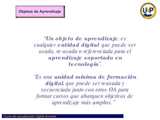 “ Un objeto de aprendizaje , es cualquier  entidad digital   que puede ser usada, re-usada o referenciada para el  aprendizaje soportado en tecnología ”. “ Es una  unidad mínima de formación   digital , que puede ser reusada y secuenciada junto con otros OA para formar cursos que abarquen objetivos de aprendizaje más amplios.”   CONCEPTO: 