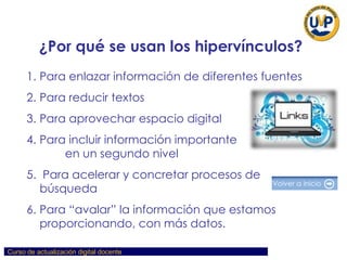 ¿Por qué se usan los hipervínculos? Para enlazar información de diferentes fuentes Para reducir textos Para aprovechar espacio digital Para incluir información importante  en un segundo nivel Para acelerar y concretar procesos de búsqueda  Para “avalar” la información que estamos proporcionando, con más datos. 