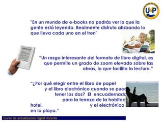"En un mundo de e-books no podrás ver lo que la gente está leyendo. Realmente disfruto atisbando lo que lleva cada uno en el tren"   “ Un rasgo interesante del formato de libro digital, es que permite un grado de zoom elevado sobre las obras, lo que facilita la lectura.” “ ¿Por qué elegir entre el libro de papel  y el libro electrónico cuando se pueden  tener los dos?  El  encuadernado y pesado  para la terraza de la habitación del hotel,  y el electrónico en el iPod, en la playa.” 