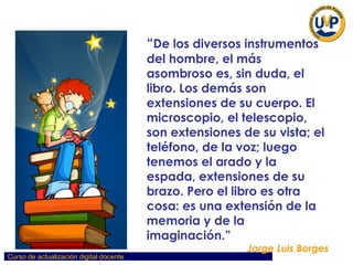 “ De los diversos instrumentos del hombre, el más asombroso es, sin duda, el libro. Los demás son extensiones de su cuerpo. El microscopio, el telescopio, son extensiones de su vista; el teléfono, de la voz; luego tenemos el arado y la espada, extensiones de su brazo. Pero el libro es otra cosa: es una extensión de la memoria y de la imaginación.” Jorge Luis Borges 