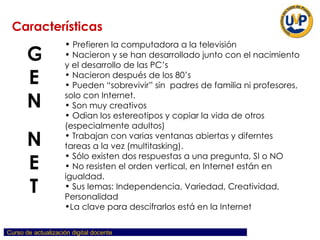 Prefieren la computadora a la televisión Nacieron y se han desarrollado junto con el nacimiento y el desarrollo de las PC’s Nacieron después de los 80’s Pueden “sobrevivir” sin  padres de familia ni profesores, solo con Internet. Son muy creativos Odian los estereotipos y copiar la vida de otros (especialmente adultos) Trabajan con varias ventanas abiertas y diferntes tareas a la vez (multitasking). Sólo existen dos respuestas a una pregunta, SI o NO No resisten el orden vertical, en Internet están en igualdad. Sus lemas: Independencia, Variedad, Creatividad,  Personalidad La clave para descifrarlos está en la Internet Características GEN NET 