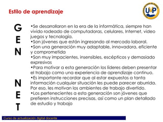 Se desarrollaron en la era de la informática, siempre han vivido rodeado de computadoras, celulares, Internet, video juegos y tecnología.  Son jóvenes que están ingresando al mercado laboral.  Son una generación muy adaptable, innovadora, eficiente y comprometida Son muy impacientes, insensibles, escépticos y demasiado expresivos Para motivar a esta generación los líderes deben presentar el trabajo como una experiencia de aprendizaje continuo. Es importante recordar que al estar expuestos a tanta información cualquier situación les puede parecer aburrida. Por eso, les motivan los ambientes de trabajo divertido.  Los pertenecientes a esta generación son jóvenes que prefieren instrucciones precisas, así como un plan detallado de estudio y trabajo Estilo de aprendizaje GEN  N ET 
