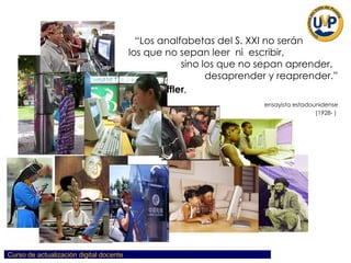 “ Los analfabetas del S. XXI no serán  los que no sepan leer  ni  escribir,  sino los que no sepan aprender,  desaprender y reaprender.” Alvin Toffler ,   ensayista estadounidense (1928- )  