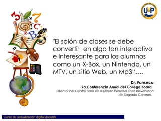 "El   salón   de   clases   se   debe   convertir   en   algo   tan   interactivo   e   interesante   para   los   alumnos   como   un   X-Box,   un   Nintendo,   un   MTV,   un   sitio   Web,   un   Mp3“…. Dr,   Fonseca 9a   Conferencia   Anual   del   College   Board   Director   del   Centro   para   el   Desarrollo   Personal   en   la   Universidad   del   Sagrado   Corazón.   