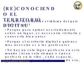 (RE)CONOCIENDO EL  TERRITORIO DIGITAL Es más fácil hablar el idioma del país si vives en él Porque para opinar acertadamente sobre un lugar, es necesario visitarlo y conocerlo bien antes Porque el territorio digital a quienes más necesita es a los profesores No hay un solo lugar perfecto en este mundo / ni un solo tiempo o época perfecta en la vida , cada espacio, cada escenario, cada lugar, cada era, tiene su propio encanto…  
