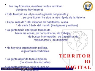 TERRITORIO DIGITAL No hay fronteras, nuestros límites terminan  donde no hay Internet Este territorio es  el país más grande del planeta y  su constitución ha sido la más rápida de la historia Tiene  más de 1000 millones de habitantes, o sea  1 de cada 6 hab. del mundo (inmigantes y nativos) La gente tiene diferentes formas de  hacer las cosas, de comunicarse, de trabajar,  de buscar información,  de trasmitirla, de  relacionarse y  de divertirse  No hay una organización política,  ni jerarquías verticales  La gente aprende todo el tiempo  (no sólo en las escuelas)  La gente colabora entre sí, incluso  sin conocerse   