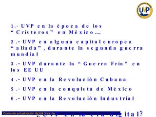 ¿Cómo trabajaríamos si...? 1.-   UVP en la época de los “Cristeros” en México…. 2.- UVP en alguna capital europea “aliada”, durante la segunda guerra mundial 3.- UVP durante la “Guerra Fría” en los EE UU 4.- UVP en la Revolución Cubana 5.- UVP en la conquista de México 6.- UVP en la Revolución Industrial ¿UVP en la era digital? 