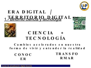 ERA DIGITAL  /  TERRITORIO DIGITAL CIENCIA  +  TECNOLOGÍA  Cambios acelerados en nuestra forma de vivir y entender la realidad CONOCER TRANSFORMAR 1.- Binomio ciencia y tecnología 