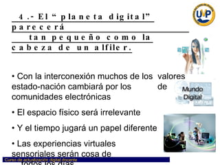 4.- El “planeta digital” parecerá  tan pequeño como la cabeza de un alfiler. Con la interconexión muchos de los  valores estado-nación cambiará por los  de comunidades electrónicas El espacio físico será irrelevante Y el tiempo jugará un papel diferente Las experiencias virtuales  sensoriales serán cosa de  todos los días 