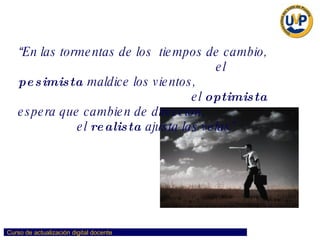 “ En las tormentas de los  tiempos de cambio,  el  pesimista  maldice los vientos,  el  optimista  espera que cambien de dirección,  el  realista  ajusta las velas” 