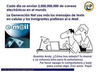 Cada día se envían 2,000,000,000 de correos electrónicos en el mundo La Generación Net usa más los mensajes de texto en celular y los inmigrantes prefieren el e-Mail  . Querido Andy: ¿Cómo has estado? Tu mamá y yo estamos bien pero te extrañamos.  Por favor apaga tu computadora y baja para comer algo. Con amor  Papá 