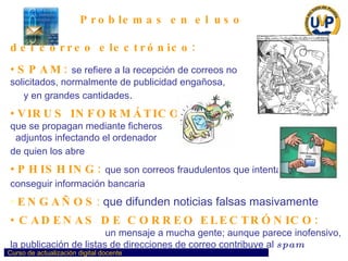Problemas en el uso  del correo electrónico: SPAM:   se refiere a la recepción de correos no  solicitados, normalmente de publicidad engañosa,  y en grandes cantidades . VIRUS INFORMÁTICOS   que se propagan mediante ficheros  adjuntos infectando el ordenador  de quien los abre   PHISHING:   que son correos fraudulentos que intentan  conseguir información bancaria   ENGAÑOS :   que difunden noticias falsas masivamente  CADENAS DE CORREO ELECTRÓNICO:   que consisten en reenviar  un mensaje a mucha gente; aunque parece inofensivo, la publicación de listas de direcciones de correo contribuye al  spam   