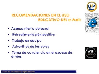 RECOMENDACIONES EN EL USO  EDUCATIVO DEL e-Mail: Acercamiento personal Retroalimentación positiva Trabajo en equipo Advertirles de los bulos Toma de conciencia en el exceso de envíos 