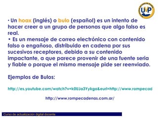 Un  hoax  (inglés) o  bulo  (español) es un intento de hacer creer a un grupo de personas que algo falso es real.  Es un mensaje de correo electrónico con contenido falso o engañoso, distribuido en cadena por sus sucesivos receptores, debido a su contenido impactante, a que parece provenir de una fuente seria y fiable o porque el mismo mensaje pide ser reenviado. Ejemplos de Bulos: http://es.youtube.com/watch?v=k0UJa3Yykgo&eurl=http://www.rompecadenas.com.ar/ http://www.rompecadenas.com.ar/ 