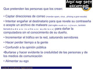 Que pretenden las personas que los crean: Captar direcciones de correo  (mandar spam, virus,  phising a gran escala) Intentar engañar al destinatario para que revele su contraseña o acepte un archivo de malware  (del inglés  mal icious soft ware , también llamado  badware  o  software malicioso )  para dañar la computadora sin el conocimiento de su dueño.  Incrementar el tráfico en la red, saturando servidores Hacer perder tiempo a la gente Confundir a la opinión pública Burlarse y hacer evidente la credulidad de las personas y de los medios de comunicación Alimentar su ego 