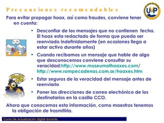 Precauciones recomendables Para evitar propagar hoax, así como fraudes, conviene tener  en cuenta: Desconfiar de los mensajes que no contienen  fecha. El hoax esta redactado de forma que pueda ser reenviado indefinidamente (en ocasiones llega a estar activo durante años) Cuando recibamos un mensaje que hable de algo que desconocemos conviene consultar su veracidad: http :// www.museumofhoaxes.com /   http://www.rompecadenas.com.ar/hoaxes.htm   Estar seguros de la veracidad del mensaje antes de reenviarlo Poner las direcciones de correo electrónico de los destinatarios en la casilla CCO. Ahora que conocemos esta información, como maestros tenemos la obligación de trasmitirla. 