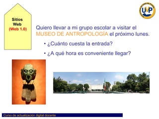 Sitios  Web  (Web 1.0) BÚSQUEDA EFECTIVA EN WEB PRÁCTICA Quiero llevar a mi grupo escolar a visitar el   MUSEO DE ANTROPOLOGÍA   el próximo lunes.  ¿Cuánto cuesta la entrada?  ¿A qué hora es conveniente llegar? 