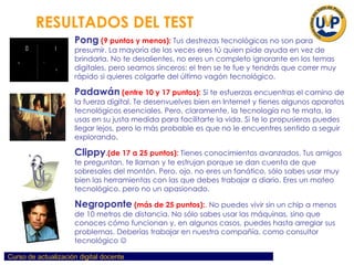 Pong   (9 puntos y menos):   Tus destrezas tecnológicas no son para presumir. La mayoría de las veces eres tú quien pide ayuda en vez de brindarla. No te desalientes, no eres un completo ignorante en los temas digitales, pero seamos sinceros: el tren se te fue y tendrás que correr muy rápido si quieres colgarte del último vagón tecnológico.   Padawán   (entre 10 y 17 puntos):   Si te esfuerzas encuentras el camino de la fuerza digital. Te desenvuelves bien en Internet y tienes algunos aparatos tecnológicos esenciales. Pero, claramente, la tecnología no te mata, la usas en su justa medida para facilitarte la vida. Si te lo propusieras puedes llegar lejos, pero lo más probable es que no le encuentres sentido a seguir explorando .  Clippy .(de 17 a 25 puntos):   Tienes conocimientos avanzados. Tus amigos te preguntan, te llaman y te estrujan porque se dan cuenta de que sobresales del montón. Pero, ojo, no eres un fanático, sólo sabes usar muy bien las herramientas con las que debes trabajar a diario. Eres un mateo tecnológico, pero no un apasionado.  Negroponte   (más de 25 puntos): .   No puedes vivir sin un chip a menos de 10 metros de distancia. No sólo sabes usar las máquinas, sino que conoces cómo funcionan y, en algunos casos, puedes hasta arreglar sus problemas. Deberías trabajar en nuestra compañía, como consultor tecnológico   RESULTADOS DEL TEST   