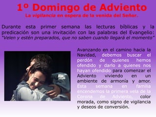 1º Domingo de Adviento
          La vigilancia en espera de la venida del Señor.

Durante esta primer semana las lecturas bíblicas y la
predicación son una invitación con las palabras del Evangelio:
“Velen y estén preparados, que no saben cuando llegará el momento”

                                Avanzando en el camino hacia la
                                Navidad, debemos buscar el
                                perdón    de    quienes   hemos
                                ofendido y darlo a quienes nos
                                hayan ofendido para comenzar el
                                Adviento    viviendo    en    un
                                ambiente de armonía y amor.
                                Esta    semana      en    familia
                                encendemos la primera vela de la
                                Corona    de    Adviento,   color
                                morada, como signo de vigilancia
                                y deseos de conversión.
 