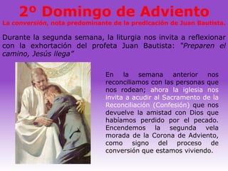 2º Domingo de Adviento
La conversión, nota predominante de la predicación de Juan Bautista.

Durante la segunda semana, la liturgia nos invita a reflexionar
con la exhortación del profeta Juan Bautista: “Preparen el
camino, Jesús llega”

                               En    la   semana     anterior nos
                               reconciliamos con las personas que
                               nos rodean; ahora la iglesia nos
                               invita a acudir al Sacramento de la
                               Reconciliación (Confesión) que nos
                               devuelve la amistad con Dios que
                               habíamos perdido por el pecado.
                               Encendemos la segunda vela
                               morada de la Corona de Adviento,
                               como signo del proceso de
                               conversión que estamos viviendo.
 