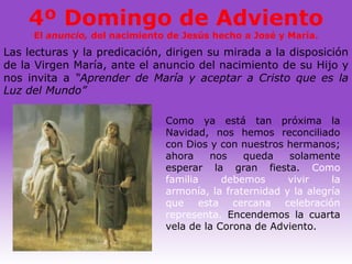 4º Domingo de Adviento
     El anuncio, del nacimiento de Jesús hecho a José y María.
Las lecturas y la predicación, dirigen su mirada a la disposición
de la Virgen María, ante el anuncio del nacimiento de su Hijo y
nos invita a “Aprender de María y aceptar a Cristo que es la
Luz del Mundo”

                               Como ya está tan próxima la
                               Navidad, nos hemos reconciliado
                               con Dios y con nuestros hermanos;
                               ahora    nos    queda    solamente
                               esperar la gran fiesta. Como
                               familia     debemos      vivir    la
                               armonía, la fraternidad y la alegría
                               que esta cercana celebración
                               representa. Encendemos la cuarta
                               vela de la Corona de Adviento.
 