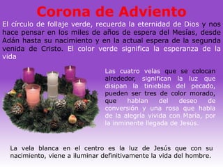 Corona de Adviento
El círculo de follaje verde, recuerda la eternidad de Dios y nos
hace pensar en los miles de años de espera del Mesías, desde
Adán hasta su nacimiento y en la actual espera de la segunda
venida de Cristo. El color verde significa la esperanza de la
vida

                               Las cuatro velas que se colocan
                               alrededor, significan la luz que
                               disipan la tinieblas del pecado,
                               pueden ser tres de color morado,
                               que    hablan     del   deseo    de
                               conversión y una rosa que habla
                               de la alegría vivida con María, por
                               la inminente llegada de Jesús.



  La vela blanca en el centro es la luz de Jesús que con su
  nacimiento, viene a iluminar definitivamente la vida del hombre.
 