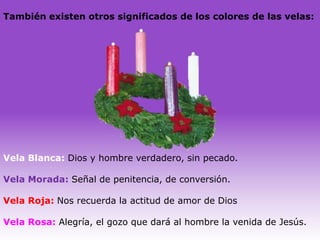 También existen otros significados de los colores de las velas:




Vela Blanca: Dios y hombre verdadero, sin pecado.

Vela Morada: Señal de penitencia, de conversión.

Vela Roja: Nos recuerda la actitud de amor de Dios

Vela Rosa: Alegría, el gozo que dará al hombre la venida de Jesús.
 