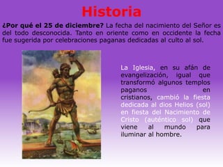 Historia
¿Por qué el 25 de diciembre? La fecha del nacimiento del Señor es
del todo desconocida. Tanto en oriente como en occidente la fecha
fue sugerida por celebraciones paganas dedicadas al culto al sol.



                                   La Iglesia, en su afán de
                                   evangelización, igual que
                                   transformó algunos templos
                                   paganos                   en
                                   cristianos, cambió la fiesta
                                   dedicada al dios Helios (sol)
                                   en fiesta del Nacimiento de
                                   Cristo (auténtico sol) que
                                   viene    al   mundo     para
                                   iluminar al hombre.
 