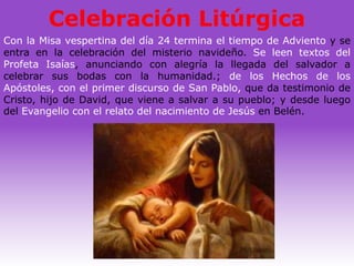 Celebración Litúrgica
Con la Misa vespertina del día 24 termina el tiempo de Adviento y se
entra en la celebración del misterio navideño. Se leen textos del
Profeta Isaías, anunciando con alegría la llegada del salvador a
celebrar sus bodas con la humanidad.; de los Hechos de los
Apóstoles, con el primer discurso de San Pablo, que da testimonio de
Cristo, hijo de David, que viene a salvar a su pueblo; y desde luego
del Evangelio con el relato del nacimiento de Jesús en Belén.
 