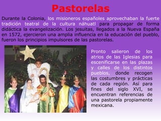 Pastorelas
Durante la Colonia, los misioneros españoles aprovechaban la fuerte
tradición teatral de la cultura náhuatl para propagar de forma
didáctica la evangelización. Los jesuitas, llegados a la Nueva España
en 1572, ejercieron una amplia influencia en la educación del pueblo,
fueron los principios impulsores de las pastorelas.

                                       Pronto salieron de los
                                       atrios de las Iglesias para
                                       escenificarse en las plazas
                                       y calles de los distintos
                                       pueblos, donde recogen
                                       las costumbres y prácticas
                                       de cada región. Así para
                                       fines del siglo XVI, se
                                       encuentran referencias de
                                       una pastorela propiamente
                                       mexicana.
 