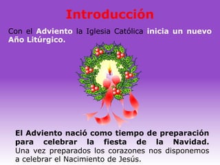 Introducción
Con el Adviento la Iglesia Católica inicia un nuevo
Año Litúrgico.




 El Adviento nació como tiempo de preparación
 para celebrar la fiesta de la Navidad.
 Una vez preparados los corazones nos disponemos
 a celebrar el Nacimiento de Jesús.
 
