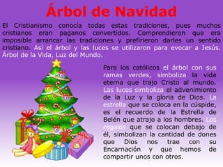Árbol de Navidad
El Cristianismo conocía todas estas tradiciones, pues muchos
cristianos eran paganos convertidos. Comprendieron que era
imposible arrancar las tradiciones y prefirieron darles un sentido
cristiano. Así el árbol y las luces se utilizaron para evocar a Jesús.
Árbol de la Vida, Luz del Mundo.

                                Para los católicos el árbol con sus
                                ramas verdes, simboliza la vida
                                eterna que trajo Cristo al mundo.
                                Las luces simboliza el advenimiento
                                de la Luz y la gloria de Dios. La
                                estrella que se coloca en la cúspide,
                                es el recuerdo de la Estrella de
                                Belén que atrajo a los hombres. Los
                                regalos que se colocan debajo de
                                él, simbolizan la cantidad de dones
                                que    Dios   nos    trae   con    su
                                Encarnación y que hemos de
                                compartir unos con otros.
 