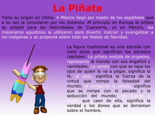 La Piñata
Tiene su origen en China. A México llegó por medio de los españoles que
a su vez la conocieron por los italianos. Al principio en Europa la piñata
se adoptó para las festividades de Cuaresma, ya en México, los
misioneros agustinos la utilizaron para divertir, instruir y evangelizar a
los indígenas y se proponía sobre todo las fiestas de Navidad.

                               La figura tradicional es una estrella con
                               siete picos que significan los pecados
                               capitales. La piñata vestida de oropeles,
                               representa al mundo con sus engaños y
                               vanidades. La venda con que se tapa los
                               ojos de quien le va a pegar, significa la
                               fe, el palo, significa la fuerza de la
                               virtud que rompe la falsedad del
                               mundo, el romperse la piñata, significa
                               que se rompe con el pecado y la
                               seducción del mundo; los dulces o
                               frutas que caen de ella, significa la
                               verdad y los dones que se derraman
                               sobre el hombre.
 